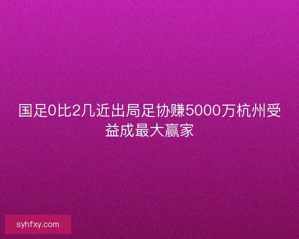 国足0比2几近出局足协赚5000万杭州受益成最大赢家