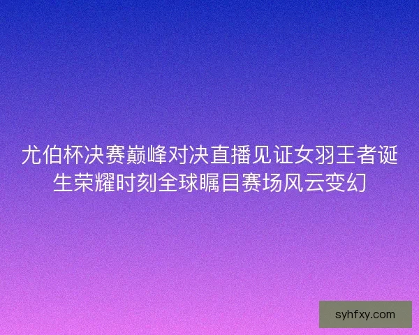 尤伯杯决赛巅峰对决直播见证女羽王者诞生荣耀时刻全球瞩目赛场风云变幻