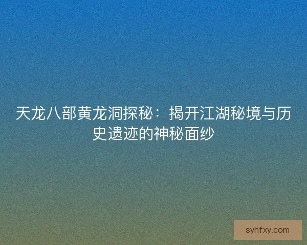 天龙八部黄龙洞探秘：揭开江湖秘境与历史遗迹的神秘面纱