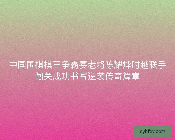 中国围棋棋王争霸赛老将陈耀烨时越联手闯关成功书写逆袭传奇篇章