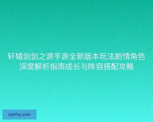 轩辕剑剑之源手游全新版本玩法剧情角色深度解析指南成长与阵容搭配攻略