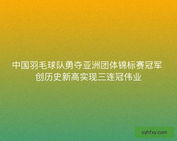 中国羽毛球队勇夺亚洲团体锦标赛冠军 创历史新高实现三连冠伟业