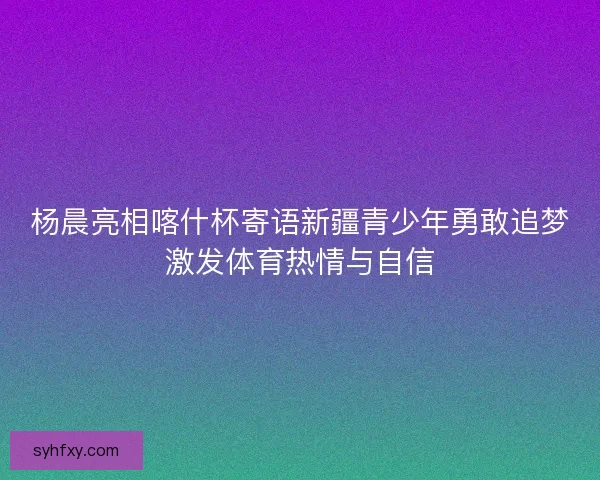 杨晨亮相喀什杯寄语新疆青少年勇敢追梦激发体育热情与自信