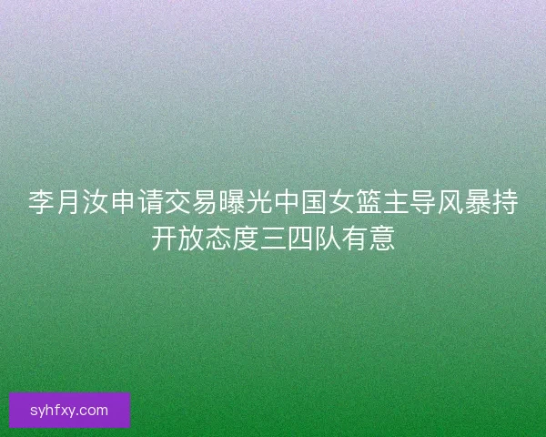 李月汝申请交易曝光中国女篮主导风暴持开放态度三四队有意